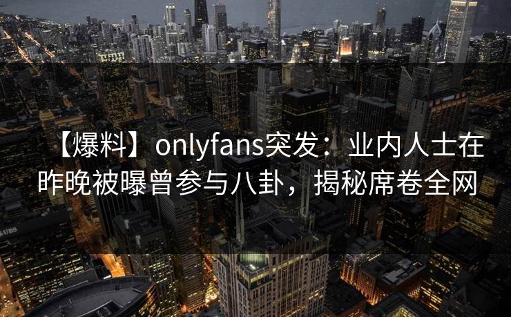 【爆料】onlyfans突发:业内人士在昨晚被曝曾参与八卦,揭秘席卷全网 【爆料】onlyfans突发:业内人士在昨晚被曝曾参与八卦,揭秘席卷全网