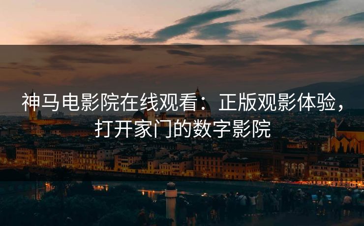 神马电影院在线观看：正版观影体验，打开家门的数字影院