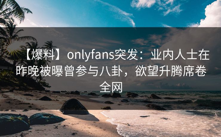 【爆料】onlyfans突发：业内人士在昨晚被曝曾参与八卦，欲望升腾席卷全网