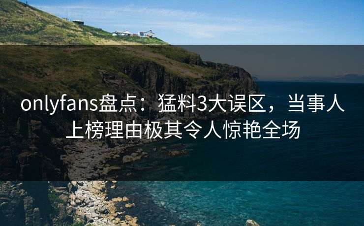 onlyfans盘点：猛料3大误区，当事人上榜理由极其令人惊艳全场
