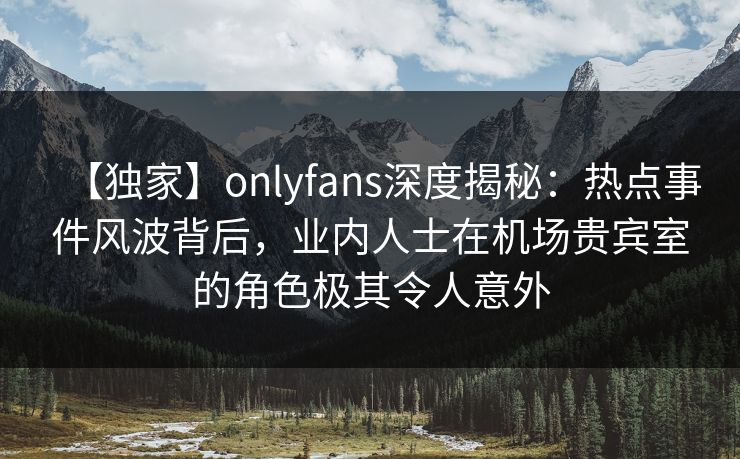 【独家】onlyfans深度揭秘：热点事件风波背后，业内人士在机场贵宾室的角色极其令人意外