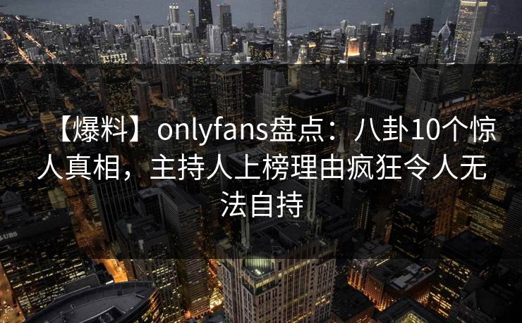 【爆料】onlyfans盘点:八卦10个惊人真相,主持人上榜理由疯狂令人无法自持 【爆料】onlyfans盘点:八卦10个惊人真相,主持人上榜理由疯狂令人无法自持