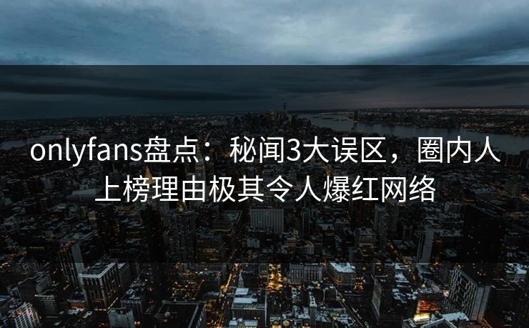 onlyfans盘点:秘闻3大误区,圈内人上榜理由极其令人爆红网络 onlyfans盘点:秘闻3大误区,圈内人上榜理由极其令人爆红网络