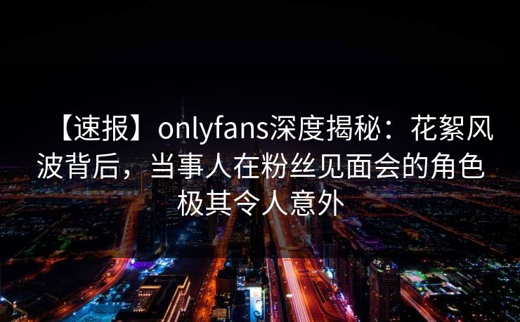 【速报】onlyfans深度揭秘:花絮风波背后,当事人在粉丝见面会的角色极其令人意外 【速报】onlyfans深度揭秘:花絮风波背后,当事人在粉丝见面会的角色极其令人意外