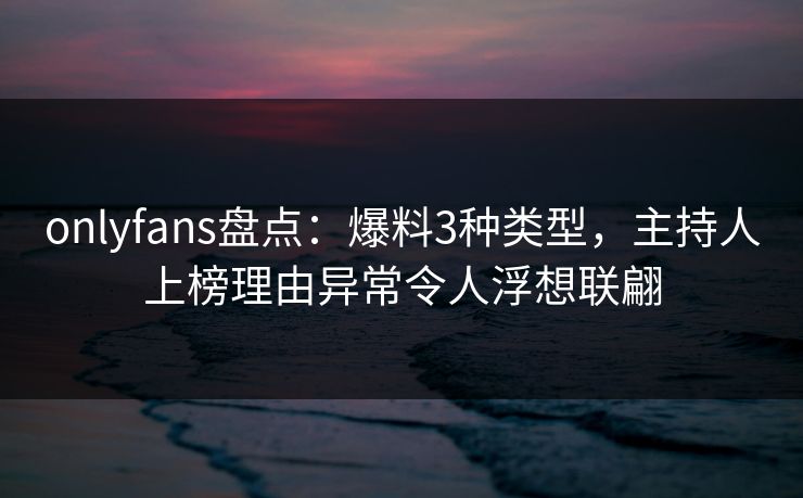 onlyfans盘点:爆料3种类型,主持人上榜理由异常令人浮想联翩 onlyfans盘点:爆料3种类型,主持人上榜理由异常令人浮想联翩