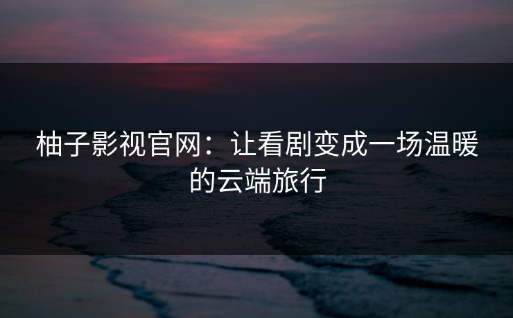 柚子影视官网:让看剧变成一场温暖的云端旅行 柚子影视官网:让看剧变成一场温暖的云端旅行