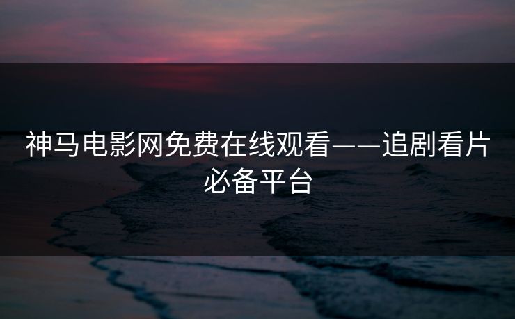 神马电影网免费在线观看——追剧看片必备平台 神马电影网免费在线观看——追剧看片必备平台