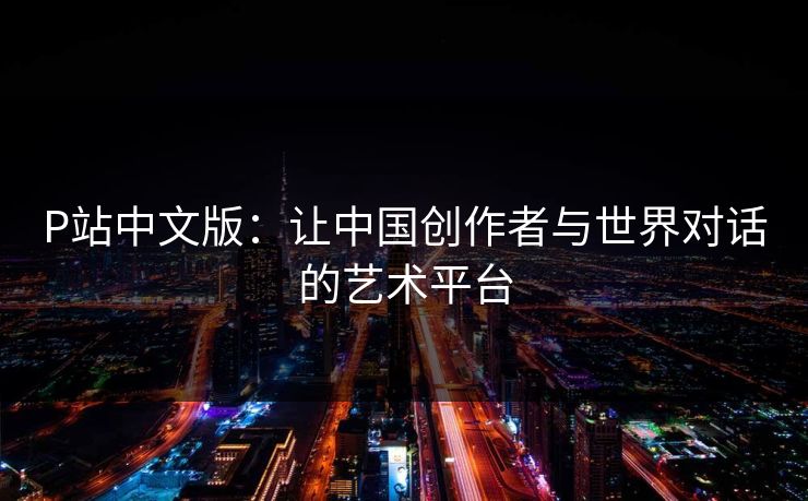 P站中文版：让中国创作者与世界对话的艺术平台