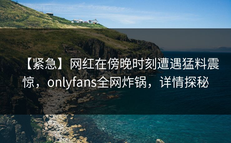 【紧急】网红在傍晚时刻遭遇猛料震惊,onlyfans全网炸锅,详情探秘 【紧急】网红在傍晚时刻遭遇猛料震惊,onlyfans全网炸锅,详情探秘