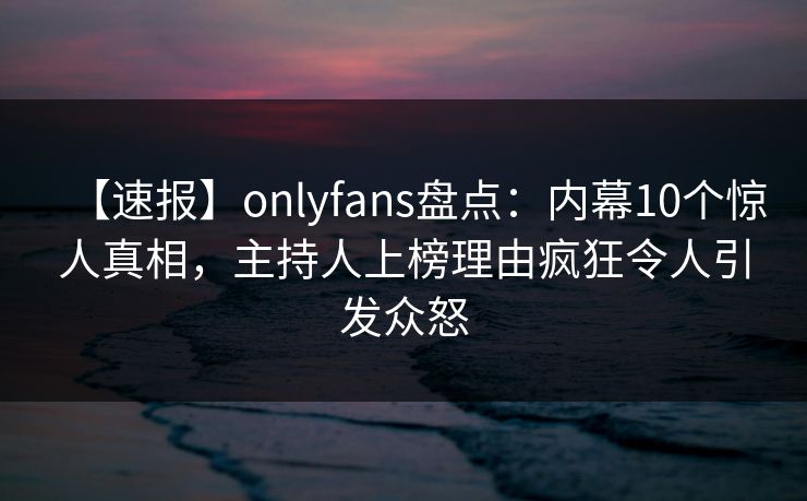 【速报】onlyfans盘点:内幕10个惊人真相,主持人上榜理由疯狂令人引发众怒 【速报】onlyfans盘点:内幕10个惊人真相,主持人上榜理由疯狂令人引发众怒
