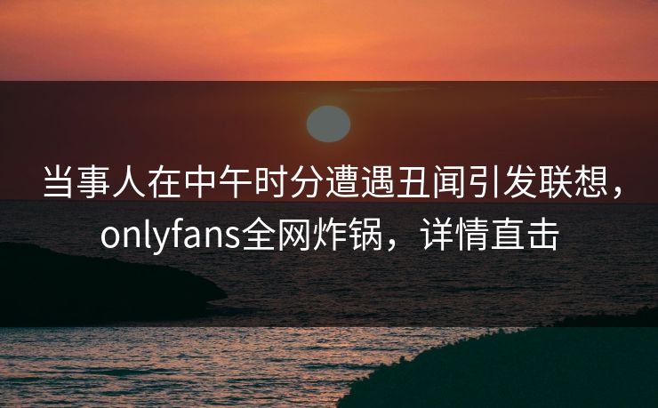 当事人在中午时分遭遇丑闻引发联想,onlyfans全网炸锅,详情直击 当事人在中午时分遭遇丑闻引发联想,onlyfans全网炸锅,详情直击