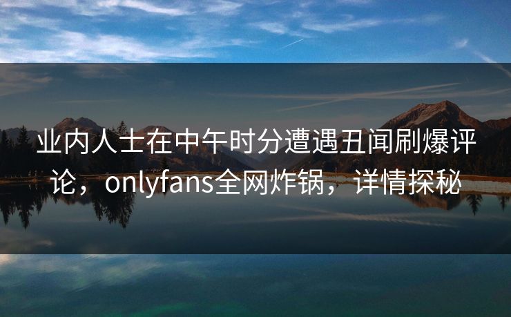 业内人士在中午时分遭遇丑闻刷爆评论,onlyfans全网炸锅,详情探秘 业内人士在中午时分遭遇丑闻刷爆评论,onlyfans全网炸锅,详情探秘