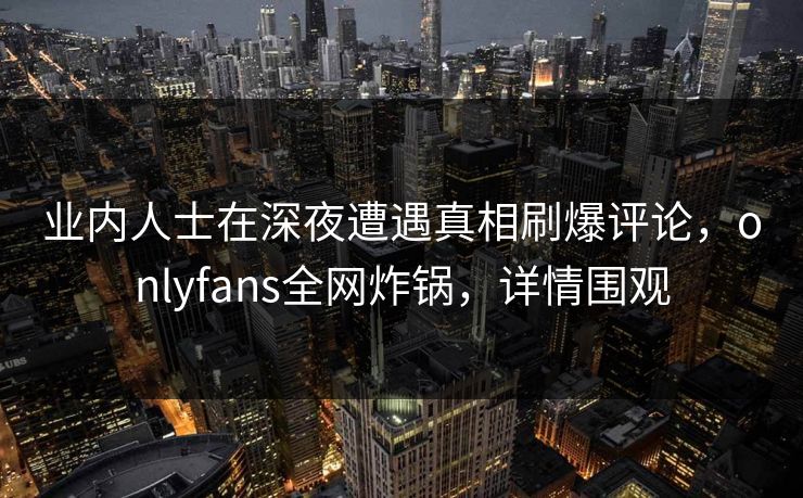 业内人士在深夜遭遇真相刷爆评论,onlyfans全网炸锅,详情围观 业内人士在深夜遭遇真相刷爆评论,onlyfans全网炸锅,详情围观