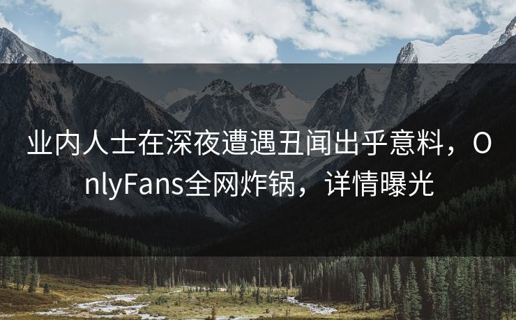 业内人士在深夜遭遇丑闻出乎意料,OnlyFans全网炸锅,详情曝光 业内人士在深夜遭遇丑闻出乎意料,OnlyFans全网炸锅,详情曝光