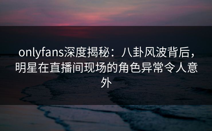 onlyfans深度揭秘:八卦风波背后,明星在直播间现场的角色异常令人意外 onlyfans深度揭秘:八卦风波背后,明星在直播间现场的角色异常令人意外
