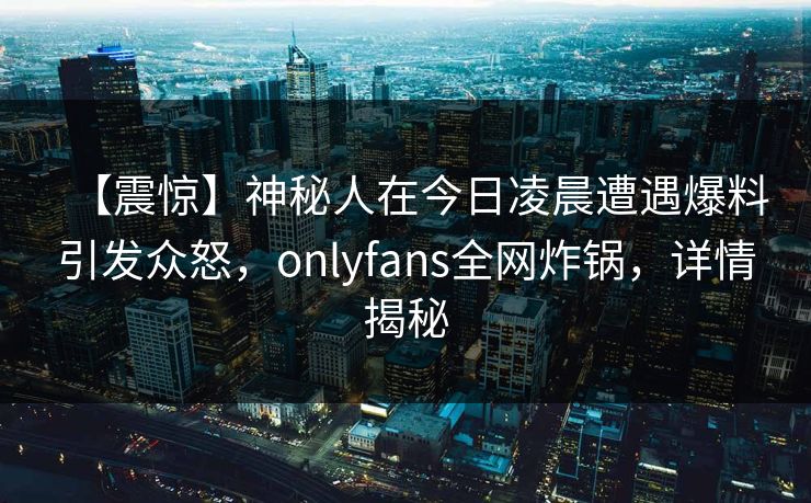 【震惊】神秘人在今日凌晨遭遇爆料引发众怒,onlyfans全网炸锅,详情揭秘 【震惊】神秘人在今日凌晨遭遇爆料引发众怒,onlyfans全网炸锅,详情揭秘