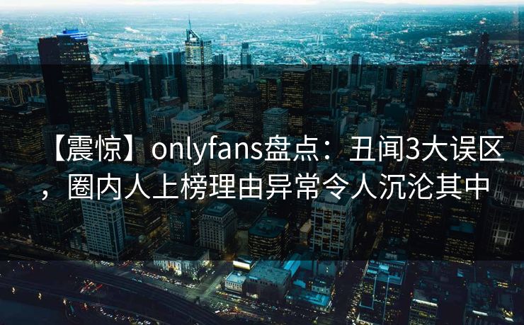 【震惊】onlyfans盘点:丑闻3大误区,圈内人上榜理由异常令人沉沦其中 【震惊】onlyfans盘点:丑闻3大误区,圈内人上榜理由异常令人沉沦其中
