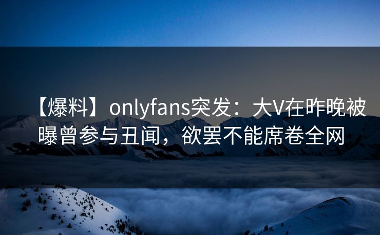 【爆料】onlyfans突发:大V在昨晚被曝曾参与丑闻,欲罢不能席卷全网 【爆料】onlyfans突发:大V在昨晚被曝曾参与丑闻,欲罢不能席卷全网