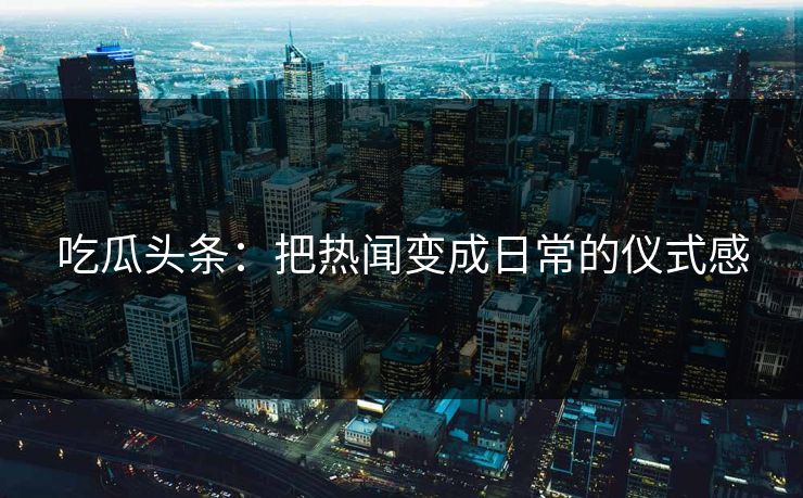 吃瓜头条:把热闻变成日常的仪式感 吃瓜头条:把热闻变成日常的仪式感