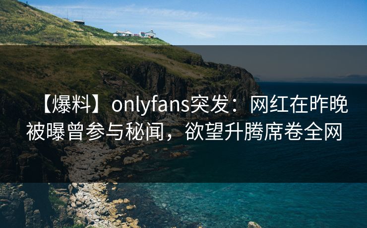 【爆料】onlyfans突发:网红在昨晚被曝曾参与秘闻,欲望升腾席卷全网 【爆料】onlyfans突发:网红在昨晚被曝曾参与秘闻,欲望升腾席卷全网