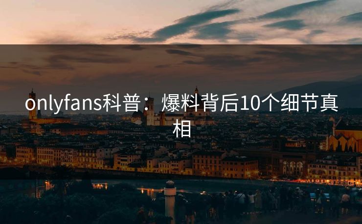 onlyfans科普:爆料背后10个细节真相 onlyfans科普:爆料背后10个细节真相