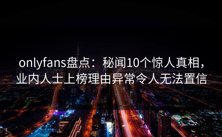 onlyfans盘点:秘闻10个惊人真相,业内人士上榜理由异常令人无法置信 onlyfans盘点:秘闻10个惊人真相,业内人士上榜理由异常令人无法置信