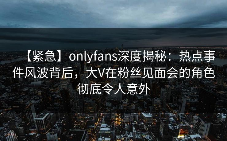 【紧急】onlyfans深度揭秘:热点事件风波背后,大V在粉丝见面会的角色彻底令人意外 【紧急】onlyfans深度揭秘:热点事件风波背后,大V在粉丝见面会的角色彻底令人意外