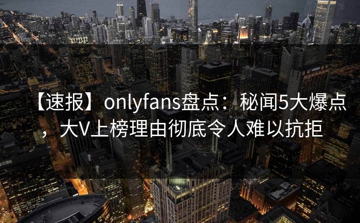 【速报】onlyfans盘点:秘闻5大爆点,大V上榜理由彻底令人难以抗拒 【速报】onlyfans盘点:秘闻5大爆点,大V上榜理由彻底令人难以抗拒