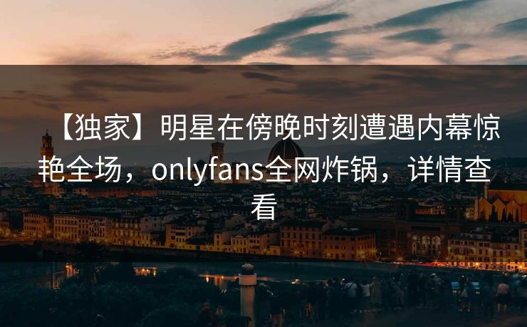 【独家】明星在傍晚时刻遭遇内幕惊艳全场,onlyfans全网炸锅,详情查看 【独家】明星在傍晚时刻遭遇内幕惊艳全场,onlyfans全网炸锅,详情查看