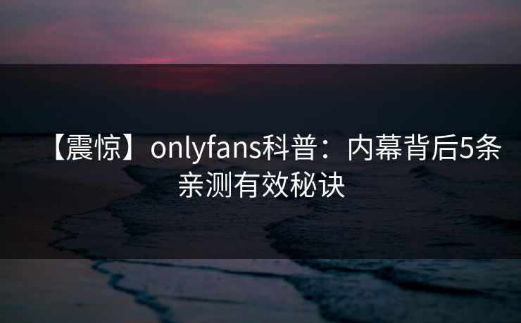 【震惊】onlyfans科普:内幕背后5条亲测有效秘诀 【震惊】onlyfans科普:内幕背后5条亲测有效秘诀