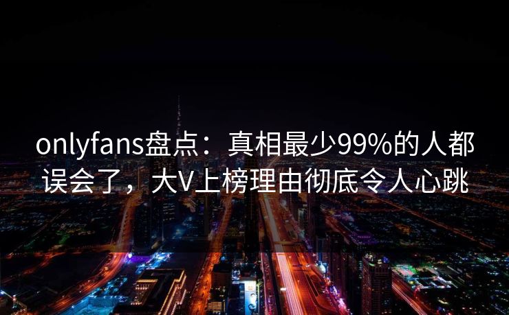onlyfans盘点:真相最少99%的人都误会了,大V上榜理由彻底令人心跳 onlyfans盘点:真相最少99%的人都误会了,大V上榜理由彻底令人心跳
