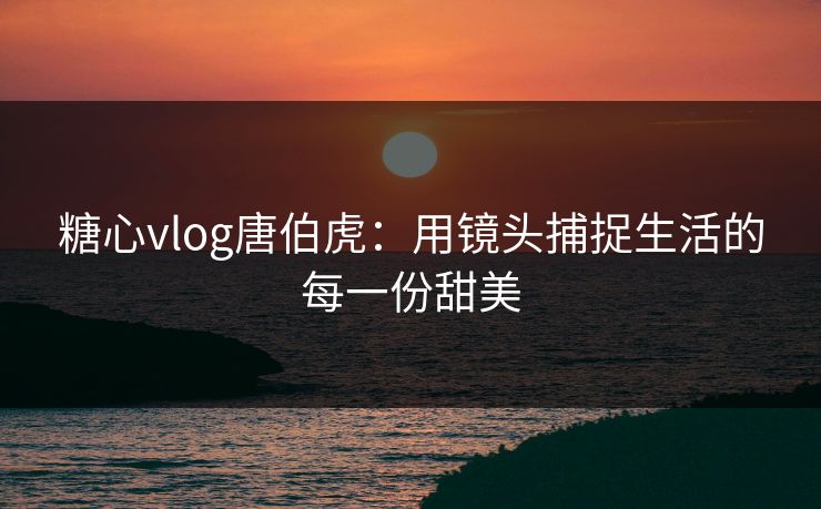 糖心vlog唐伯虎:用镜头捕捉生活的每一份甜美 糖心vlog唐伯虎:用镜头捕捉生活的每一份甜美