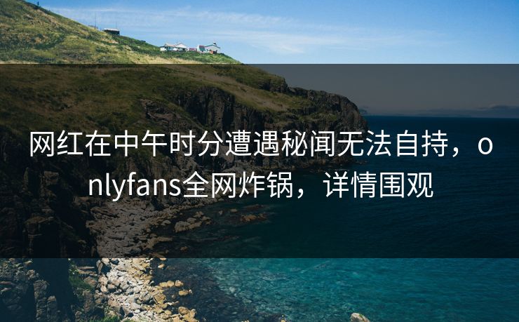 网红在中午时分遭遇秘闻无法自持,onlyfans全网炸锅,详情围观 网红在中午时分遭遇秘闻无法自持,onlyfans全网炸锅,详情围观