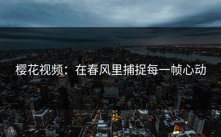 樱花视频:在春风里捕捉每一帧心动 樱花视频:在春风里捕捉每一帧心动