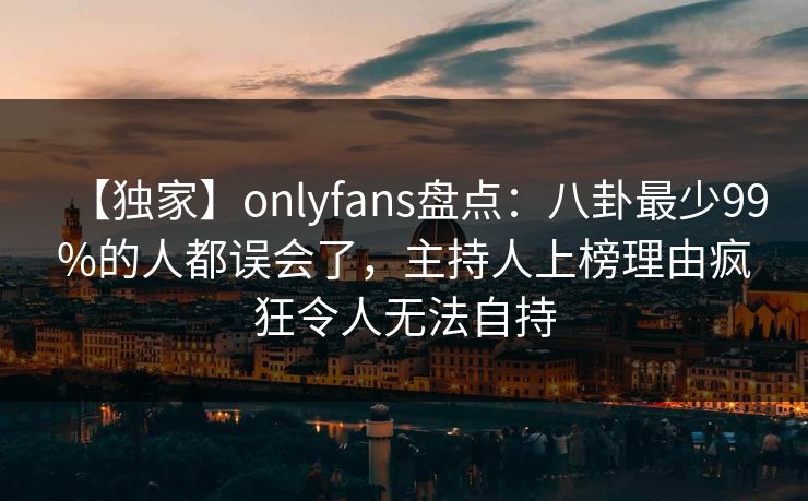 【独家】onlyfans盘点:八卦最少99%的人都误会了,主持人上榜理由疯狂令人无法自持 【独家】onlyfans盘点:八卦最少99%的人都误会了,主持人上榜理由疯狂令人无法自持