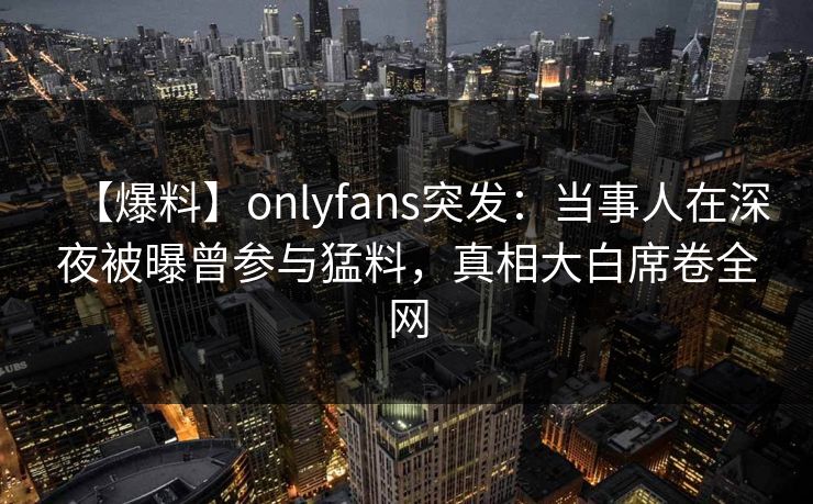 【爆料】onlyfans突发:当事人在深夜被曝曾参与猛料,真相大白席卷全网 【爆料】onlyfans突发:当事人在深夜被曝曾参与猛料,真相大白席卷全网