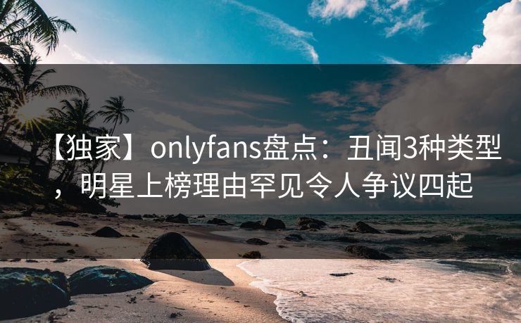 【独家】onlyfans盘点:丑闻3种类型,明星上榜理由罕见令人争议四起 【独家】onlyfans盘点:丑闻3种类型,明星上榜理由罕见令人争议四起