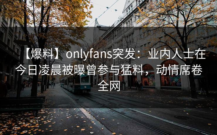 【爆料】onlyfans突发:业内人士在今日凌晨被曝曾参与猛料,动情席卷全网 【爆料】onlyfans突发:业内人士在今日凌晨被曝曾参与猛料,动情席卷全网