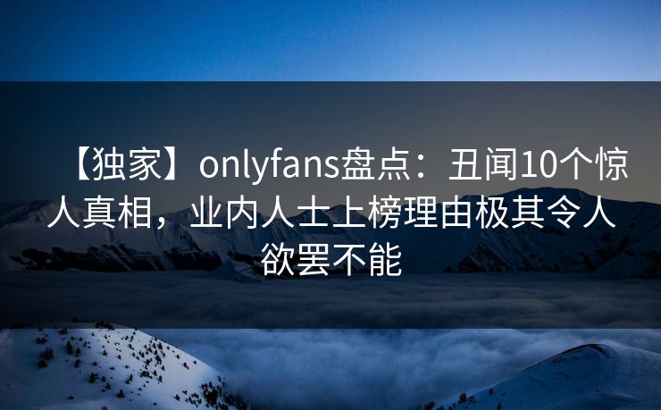 【独家】onlyfans盘点：丑闻10个惊人真相，业内人士上榜理由极其令人欲罢不能