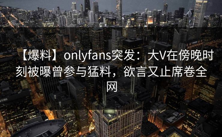 【爆料】onlyfans突发:大V在傍晚时刻被曝曾参与猛料,欲言又止席卷全网 【爆料】onlyfans突发:大V在傍晚时刻被曝曾参与猛料,欲言又止席卷全网