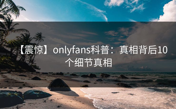 【震惊】onlyfans科普:真相背后10个细节真相 【震惊】onlyfans科普:真相背后10个细节真相