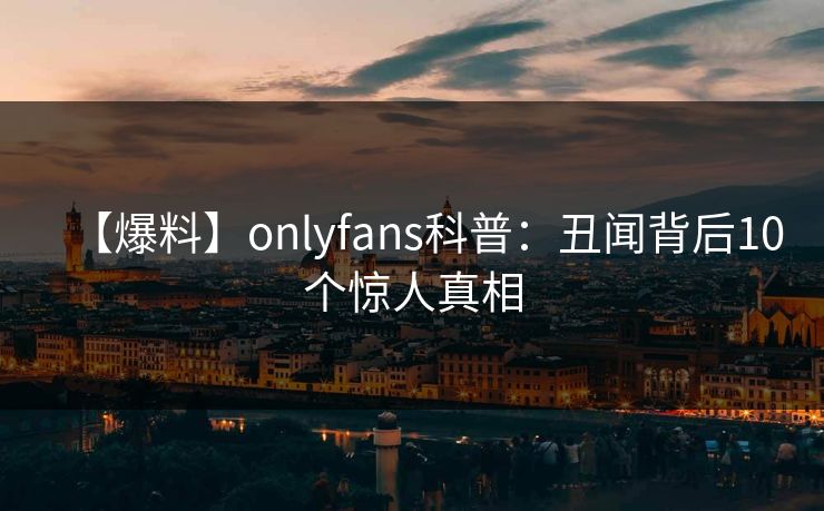 【爆料】onlyfans科普:丑闻背后10个惊人真相 【爆料】onlyfans科普:丑闻背后10个惊人真相