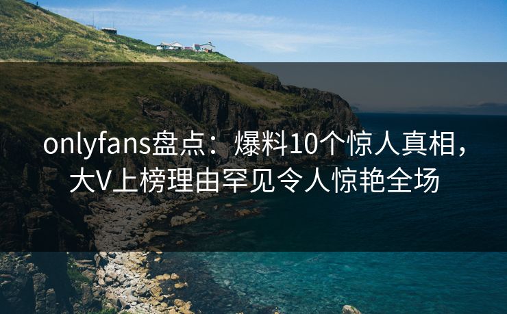 onlyfans盘点:爆料10个惊人真相,大V上榜理由罕见令人惊艳全场 onlyfans盘点:爆料10个惊人真相,大V上榜理由罕见令人惊艳全场