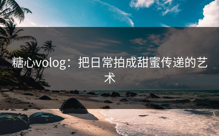 糖心volog:把日常拍成甜蜜传递的艺术 糖心volog:把日常拍成甜蜜传递的艺术