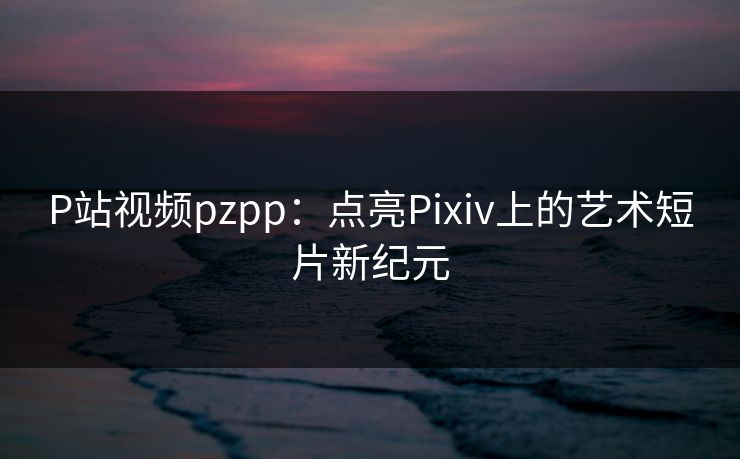 P站视频pzpp:点亮Pixiv上的艺术短片新纪元 P站视频pzpp:点亮Pixiv上的艺术短片新纪元