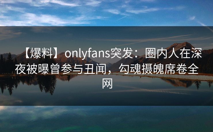【爆料】onlyfans突发：圈内人在深夜被曝曾参与丑闻，勾魂摄魄席卷全网