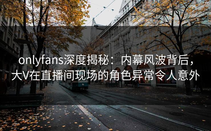 onlyfans深度揭秘:内幕风波背后,大V在直播间现场的角色异常令人意外 onlyfans深度揭秘:内幕风波背后,大V在直播间现场的角色异常令人意外
