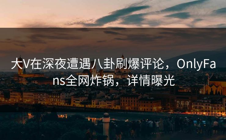 大V在深夜遭遇八卦刷爆评论,OnlyFans全网炸锅,详情曝光 大V在深夜遭遇八卦刷爆评论,OnlyFans全网炸锅,详情曝光