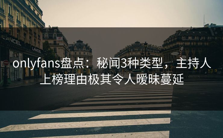 onlyfans盘点：秘闻3种类型，主持人上榜理由极其令人暧昧蔓延