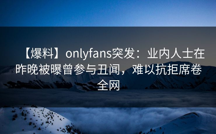 【爆料】onlyfans突发：业内人士在昨晚被曝曾参与丑闻，难以抗拒席卷全网